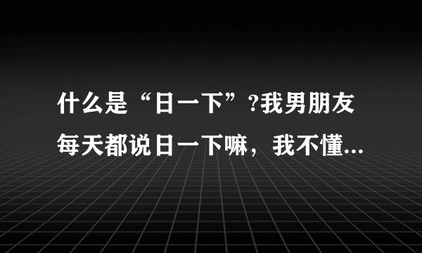 什么是“日一下”?我男朋友每天都说日一下嘛，我不懂，所以就说不行，这样说对吗？