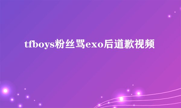 tfboys粉丝骂exo后道歉视频