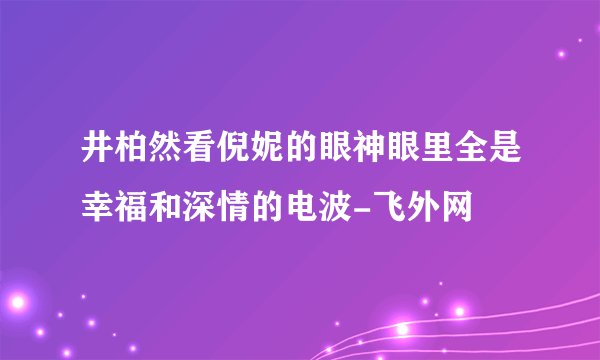 井柏然看倪妮的眼神眼里全是幸福和深情的电波-飞外网