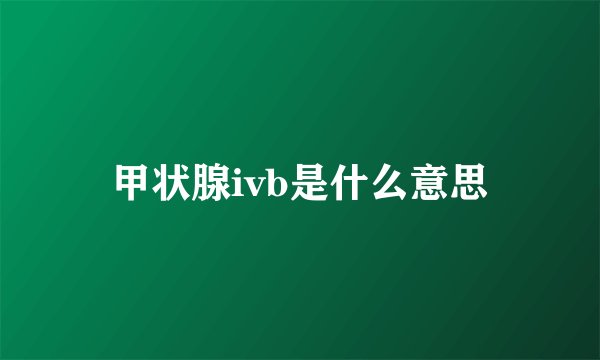 甲状腺ivb是什么意思