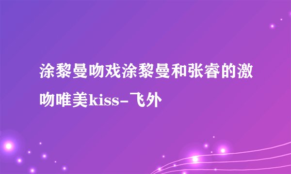 涂黎曼吻戏涂黎曼和张睿的激吻唯美kiss-飞外