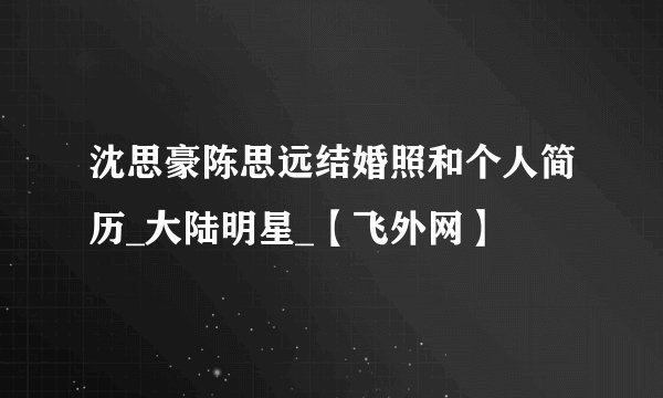 沈思豪陈思远结婚照和个人简历_大陆明星_【飞外网】