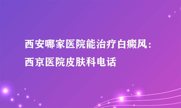 西安哪家医院能治疗白癜风：西京医院皮肤科电话