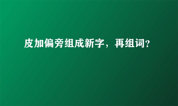 皮加偏旁组成新字，再组词？
