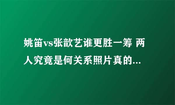 姚笛vs张歆艺谁更胜一筹 两人究竟是何关系照片真的太相像 - 娱乐八卦 - 飞外网
