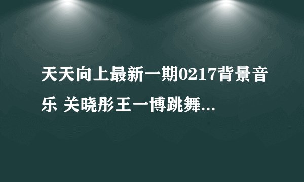 天天向上最新一期0217背景音乐 关晓彤王一博跳舞插曲是什么_飞外网