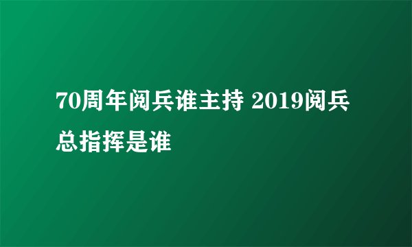 70周年阅兵谁主持 2019阅兵总指挥是谁