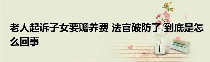 老人起诉子女要赡养费 法官破防了 到底是怎么回事