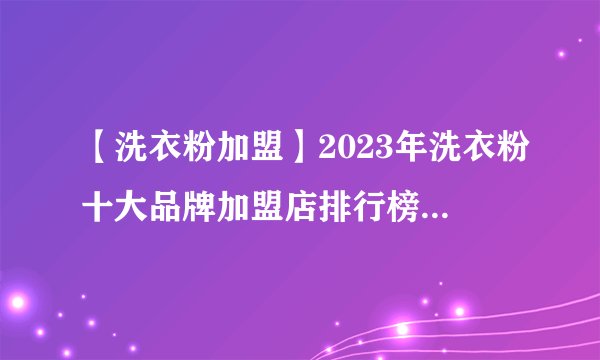 【洗衣粉加盟】2023年洗衣粉十大品牌加盟店排行榜 洗衣粉行业发展趋势分析
