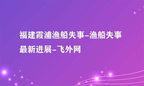 福建霞浦渔船失事-渔船失事最新进展-飞外网