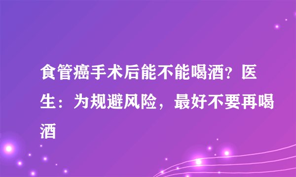 食管癌手术后能不能喝酒？医生：为规避风险，最好不要再喝酒
