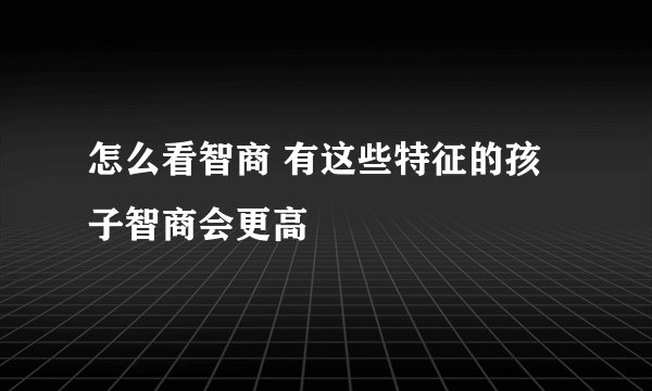 怎么看智商 有这些特征的孩子智商会更高