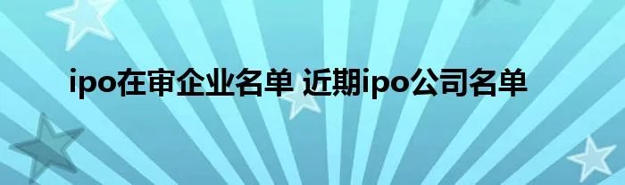 ipo在审企业名单 近期ipo公司名单