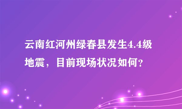 云南红河州绿春县发生4.4级地震，目前现场状况如何？
