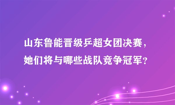 山东鲁能晋级乒超女团决赛,她们将与哪些战队竞争冠军?