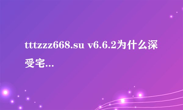 tttzzz668.su v6.6.2为什么深受宅男喜爱？