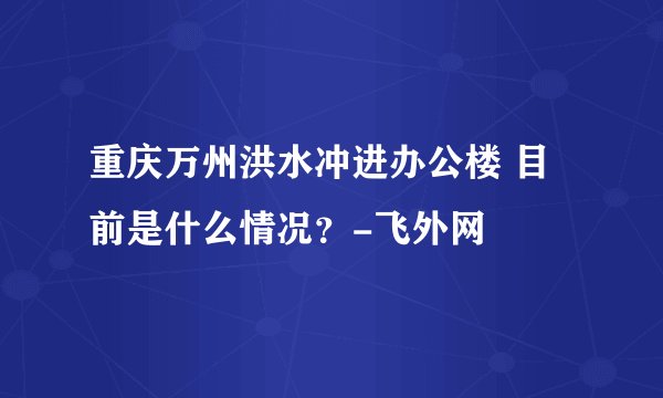 重庆万州洪水冲进办公楼 目前是什么情况？-飞外网