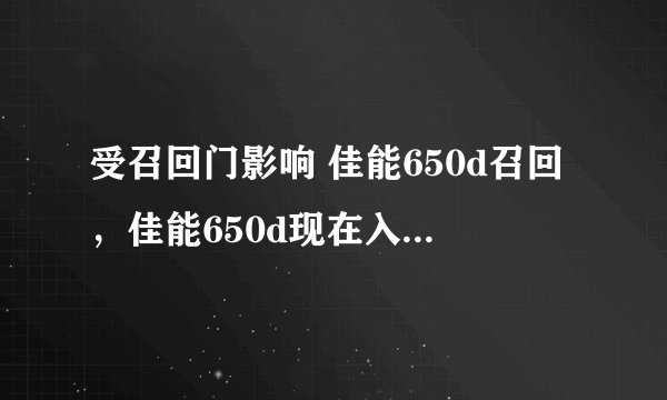 受召回门影响 佳能650d召回，佳能650d现在入手会有翻新机么?( 二 )