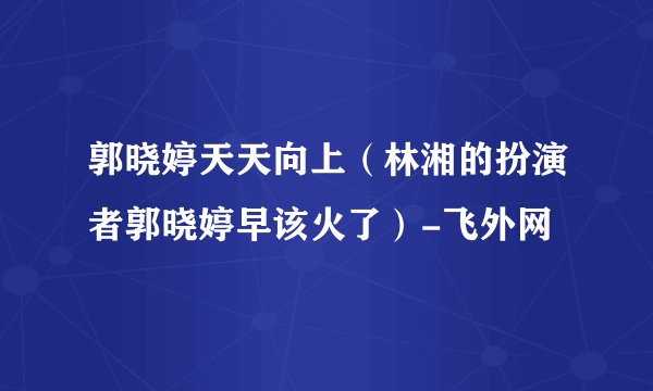 郭晓婷天天向上（林湘的扮演者郭晓婷早该火了）-飞外网