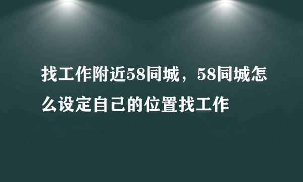 找工作附近58同城,58同城怎么设定自己的位置找工作