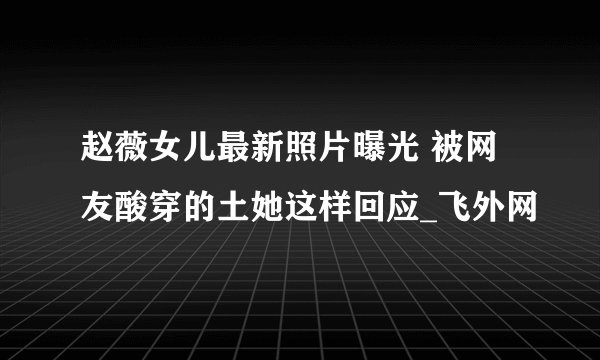 赵薇女儿最新照片曝光 被网友酸穿的土她这样回应_飞外网