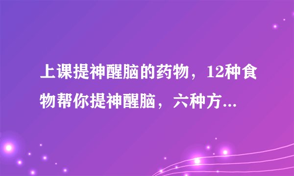 上课提神醒脑的药物,12种食物帮你提神醒脑,六种方法帮助你快速提神醒脑,六种必备提神醒脑药