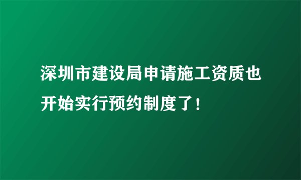 深圳市建设局申请施工资质也开始实行预约制度了！