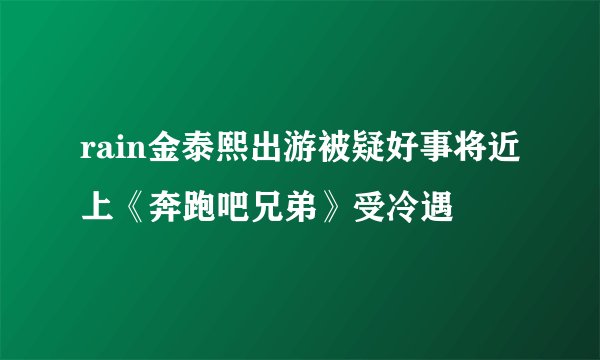 rain金泰熙出游被疑好事将近上《奔跑吧兄弟》受冷遇