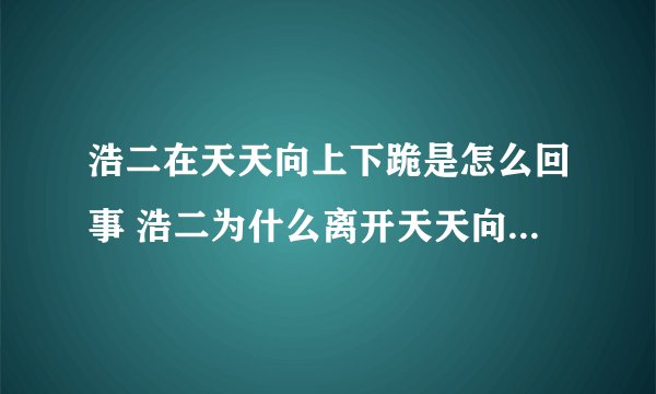 浩二在天天向上下跪是怎么回事 浩二为什么离开天天向上_飞外网