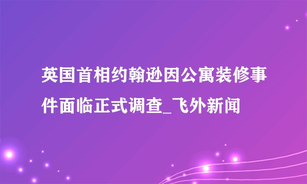 英国首相约翰逊因公寓装修事件面临正式调查_飞外新闻