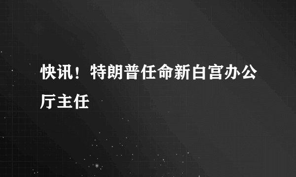 快讯!特朗普任命新白宫办公厅主任