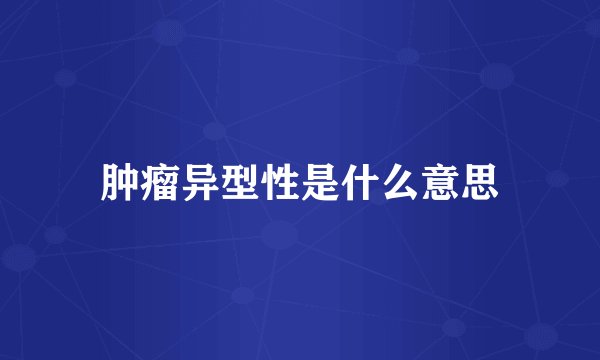 肿瘤异型性是什么意思