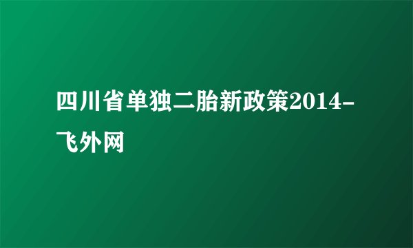 四川省单独二胎新政策2014-飞外网