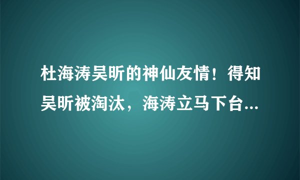 杜海涛吴昕的神仙友情！得知吴昕被淘汰，海涛立马下台安慰拥抱她