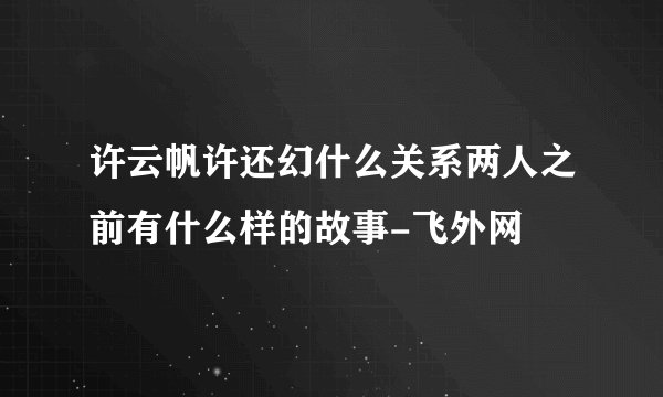 许云帆许还幻什么关系两人之前有什么样的故事-飞外网