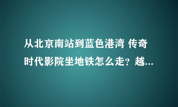 从北京南站到蓝色港湾 传奇时代影院坐地铁怎么走？越详细越好哦。。3扣~！