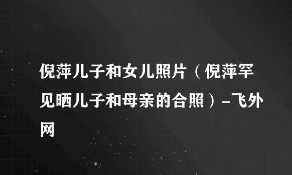 倪萍儿子和女儿照片（倪萍罕见晒儿子和母亲的合照）-飞外网