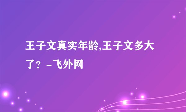 王子文真实年龄,王子文多大了？-飞外网