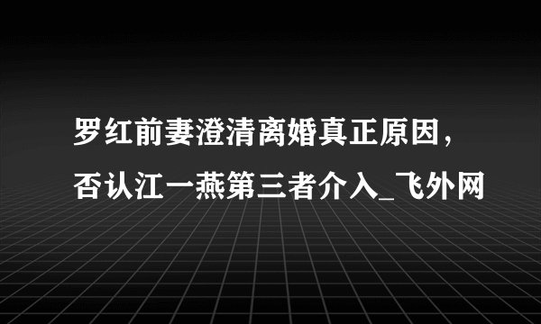罗红前妻澄清离婚真正原因，否认江一燕第三者介入_飞外网