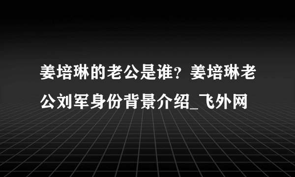 姜培琳的老公是谁?姜培琳老公刘军身份背景介绍_飞外网