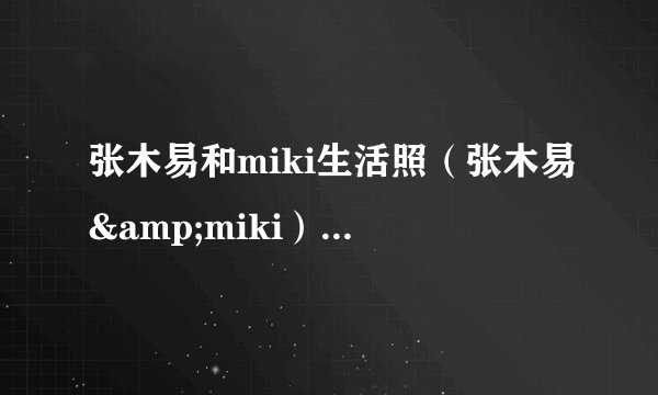 张木易和miki生活照（张木易&miki）-飞外网