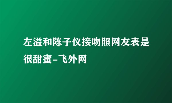 左溢和陈子仪接吻照网友表是很甜蜜-飞外网