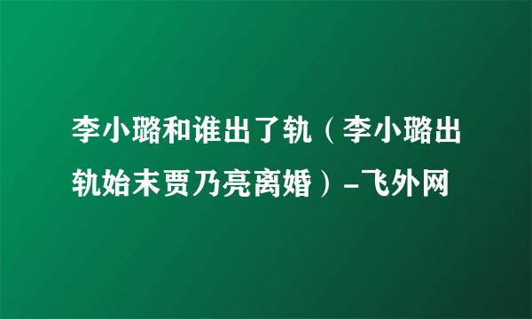 李小璐和谁出了轨(李小璐出轨始末贾乃亮离婚)-飞外网