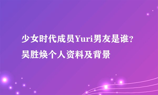 少女时代成员Yuri男友是谁？吴胜焕个人资料及背景