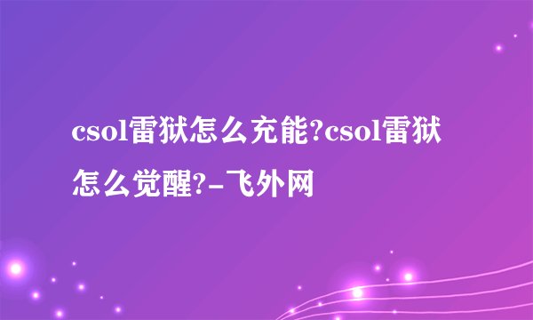 csol雷狱怎么充能?csol雷狱怎么觉醒?-飞外网