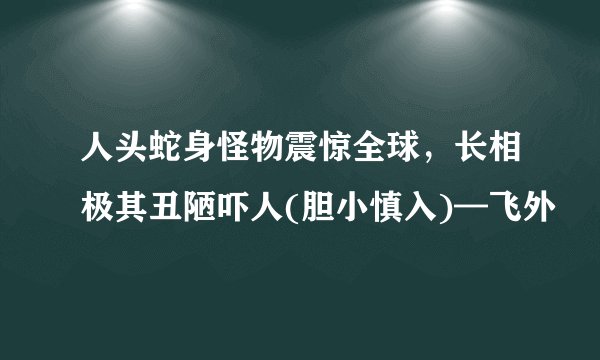 人头蛇身怪物震惊全球，长相极其丑陋吓人(胆小慎入)—飞外