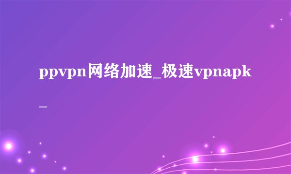 ppvpn网络加速_极速vpnapk_