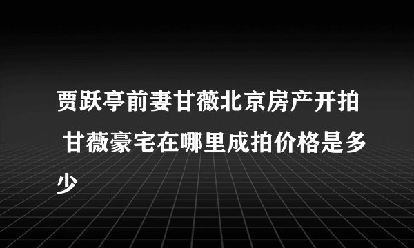 贾跃亭前妻甘薇北京房产开拍 甘薇豪宅在哪里成拍价格是多少