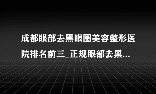 成都眼部去黑眼圈美容整形医院排名前三_正规眼部去黑眼圈医疗整形医院排行榜【附价格】