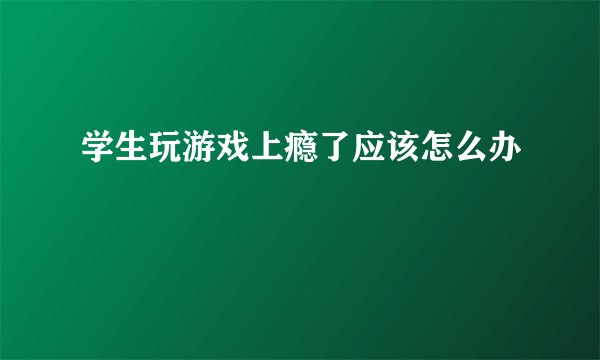 学生玩游戏上瘾了应该怎么办